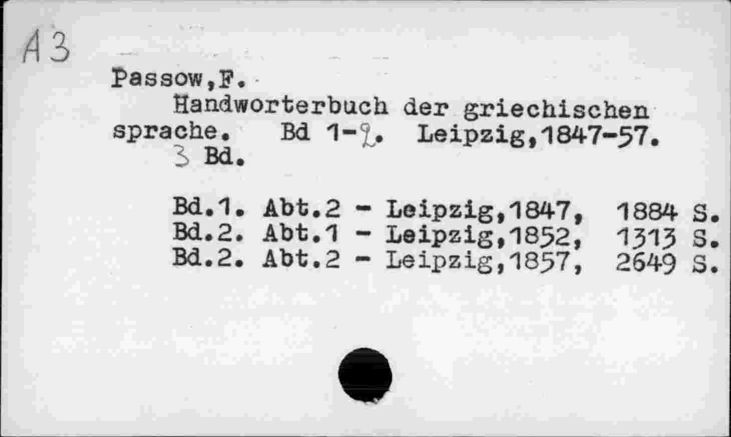 ﻿/13
Passow,F.
Handwörterbuch der griechischen spräche. Bd 1-£. Leipzig,1847-57.
3 Bd.
Bd.1. Abt.2 - Leipzig,1847, 1884 S.
Bd.2. Abt.1 - Leipzig,1852, 131? S.
Bd.2. Abt.2 - Leipzig,1857, 2649 S.